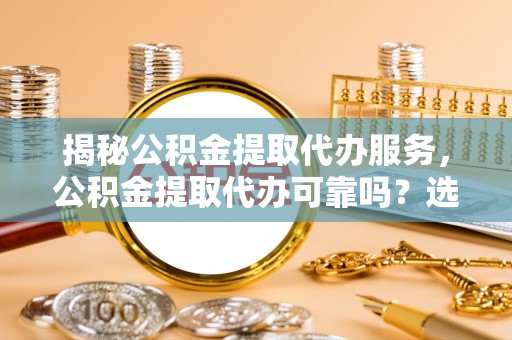 左权揭秘公积金提取代办服务，公积金提取代办可靠吗？选择需谨慎