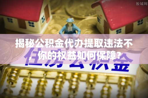 左权揭秘公积金代办提取违法不，你的权益如何保障？